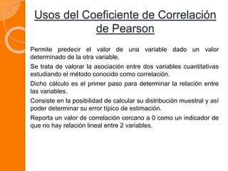 Usos del Coeficiente de Correlación
de Pearson
Permite predecir el valor de una variable dado un valor
determinado de la otra variable.
Se trata de valorar la asociación entre dos variables cuantitativas
estudiando el método conocido como correlación.
Dicho cálculo es el primer paso para determinar la relación entre
las variables.
Consiste en la posibilidad de calcular su distribución muestral y así
poder determinar su error típico de estimación.
Reporta un valor de correlación cercano a 0 como un indicador de
que no hay relación lineal entre 2 variables.
 