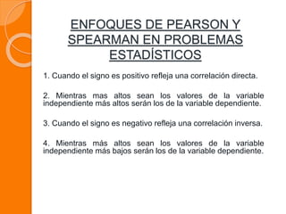 1. Cuando el signo es positivo refleja una correlación directa.
2. Mientras mas altos sean los valores de la variable
independiente más altos serán los de la variable dependiente.
3. Cuando el signo es negativo refleja una correlación inversa.
4. Mientras más altos sean los valores de la variable
independiente más bajos serán los de la variable dependiente.
ENFOQUES DE PEARSON Y
SPEARMAN EN PROBLEMAS
ESTADÍSTICOS
 