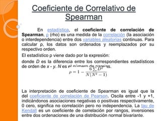 Coeficiente de Correlativo de
Spearman
En estadística, el coeficiente de correlación de
Spearman, ρ (rho) es una medida de la correlación (la asociación
o interdependencia) entre dos variables aleatorias continuas. Para
calcular ρ, los datos son ordenados y reemplazados por su
respectivo orden.
El estadístico ρ viene dado por la expresión:
donde D es la diferencia entre los correspondientes estadísticos
de orden de x - y. N es el número de parejas.
La interpretación de coeficiente de Spearman es igual que la
del coeficiente de correlación de Pearson. Oscila entre -1 y +1,
indicándonos asociaciones negativas o positivas respectivamente,
0 cero, significa no correlación pero no independencia. La tau de
Kendall es un coeficiente de correlación por rangos, inversiones
entre dos ordenaciones de una distribución normal bivariante.
 