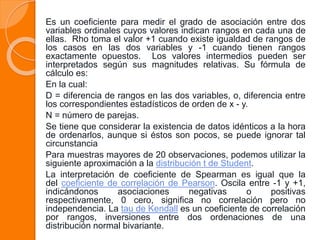 Es un coeficiente para medir el grado de asociación entre dos
variables ordinales cuyos valores indican rangos en cada una de
ellas. Rho toma el valor +1 cuando existe igualdad de rangos de
los casos en las dos variables y -1 cuando tienen rangos
exactamente opuestos. Los valores intermedios pueden ser
interpretados según sus magnitudes relativas. Su fórmula de
cálculo es:
En la cual:
D = diferencia de rangos en las dos variables, o, diferencia entre
los correspondientes estadísticos de orden de x - y.
N = número de parejas.
Se tiene que considerar la existencia de datos idénticos a la hora
de ordenarlos, aunque si éstos son pocos, se puede ignorar tal
circunstancia
Para muestras mayores de 20 observaciones, podemos utilizar la
siguiente aproximación a la distribución t de Student.
La interpretación de coeficiente de Spearman es igual que la
del coeficiente de correlación de Pearson. Oscila entre -1 y +1,
indicándonos asociaciones negativas o positivas
respectivamente, 0 cero, significa no correlación pero no
independencia. La tau de Kendall es un coeficiente de correlación
por rangos, inversiones entre dos ordenaciones de una
distribución normal bivariante.
 