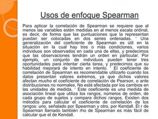 Usos de enfoque Spearman
Para aplicar la correlación de Spearman se requiere que al
menos las variables estén medidas en al menos escala ordinal,
es decir, de forma que las puntuaciones que la representan
puedan ser colocadas en dos series ordenadas.  Una
generalización del coeficiente de Spearman es útil en la
situación en la cual hay tres o más condiciones, varios
individuos son observados en cada una de ellas, y predecimos
que las observaciones tendrán un orden en particular. Por
ejemplo, un conjunto de individuos pueden tener tres
oportunidades para intentar cierta tarea, y predecimos que su
habilidad mejorará de intento en intento.  El coeficiente de
correlación de Spearman es recomendable utilizarlo cuando los
datos presentan valores extremos, ya que dichos valores
afectan mucho el coeficiente de correlación de Pearson, o ante
distribuciones no normales. No está afectada por los cambios en
las unidades de medida.  Este coeficiente es una medida de
asociación lineal que utiliza los rangos, números de orden, de
cada grupo de sujetos y compara dichos rangos. Existen dos
métodos para calcular el coeficiente de correlación de los
rangos: uno, señalado por Spearman y otro, por Kendall. El r de
Spearman llamado también rho de Spearman es más fácil de
calcular que el de Kendall.
 