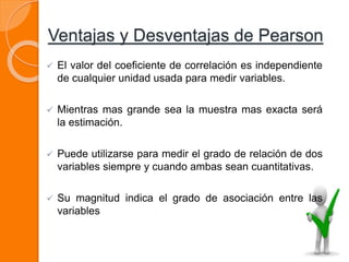 Ventajas y Desventajas de Pearson
 El valor del coeficiente de correlación es independiente
de cualquier unidad usada para medir variables.
 Mientras mas grande sea la muestra mas exacta será
la estimación.
 Puede utilizarse para medir el grado de relación de dos
variables siempre y cuando ambas sean cuantitativas.
 Su magnitud indica el grado de asociación entre las
variables
 