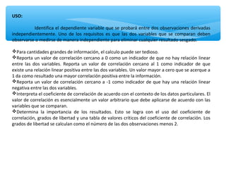 USO:
Identifica el dependiente variable que se probará entre dos observaciones derivadas
independientemente. Uno de los requisitos es que las dos variables que se comparan deben
observarse o medirse de manera independiente para eliminar cualquier resultado sesgado.
Para cantidades grandes de información, el calculo puede ser tedioso.
Reporta un valor de correlación cercano a 0 como un indicador de que no hay relación linear
entre las dos variables. Reporta un valor de correlación cercano al 1 como indicador de que
existe una relación linear positiva entre las dos variables. Un valor mayor a cero que se acerque a
1 da como resultado una mayor correlación positiva entre la información.
Reporta un valor de correlación cercano a -1 como indicador de que hay una relación linear
negativa entre las dos variables.
Interpreta el coeficiente de correlación de acuerdo con el contexto de los datos particulares. El
valor de correlación es esencialmente un valor arbitrario que debe aplicarse de acuerdo con las
variables que se comparan.
Determina la importancia de los resultados. Esto se logra con el uso del coeficiente de
correlación, grados de libertad y una tabla de valores críticos del coeficiente de correlación. Los
grados de libertad se calculan como el número de las dos observaciones menos 2.
 