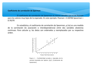 Coeficiente de correlación de Sperman
El coeficiente de correlación de Spearman es menos sensible que el de Pearson
para los valores muy lejos de lo esperado. En este ejemplo: Pearson = 0.30706 Spearman =
0.76270
En estadística, el coeficiente de correlación de Spearman, ρ (ro) es una medida
de la correlación (la asociación o interdependencia) entre dos variables aleatorias
continuas. Para calcular ρ, los datos son ordenados y reemplazados por su respectivo
orden.
 