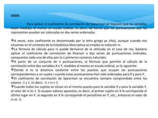 USOS:
Para aplicar el coeficiente de correlación de Spearman se requiere que las variables
estén medidas al menos en escala ordinal, es decir, de forma que las puntuaciones que las
representan puedan ser colocadas en dos series ordenadas.
A veces, este coeficiente es denominado por la letra griega ρs (rho), aunque cuando nos
situamos en el contexto de la Estadística Descriptiva se emplea la notación rs
La fórmula de cálculo para rs puede derivarse de la utilizada en el caso de rxy; bastaría
aplicar el coeficiente de correlación de Pearson a dos series de puntuaciones ordinales,
compuestas cada una de ellas por la n primeros números naturales
A partir de un conjunto de n puntuaciones, la fórmula que permite el cálculo de la
correlación entre dos variables X e Y, medidas al menos en escala ordinal, es la siguiente:
Donde d es la distancia existente entre los puestos que ocupan las puntuaciones
correspondientes a un sujeto i cuando estas puntuaciones han sido ordenadas para X y para Y.
El coeficiente de correlación de Spearman se encuentra siempre comprendido entre los
valores -1 y 1. Es decir, -1 < rs < 1.
Cuando todos los sujetos se sitúan en el mismo puesto para la variable X y para la variable Y,
el valor de rs es 1. Si ocupan valores opuestos, es decir, al primer sujeto en X le corresponde el
último lugar en Y, al segundo en X le corresponde el penúltimo en Y, etc., entonces el valor de
rs es -1.
 