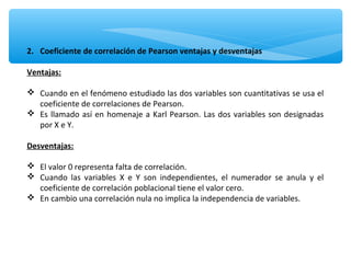 2. Coeficiente de correlación de Pearson ventajas y desventajas
Ventajas:
 Cuando en el fenómeno estudiado las dos variables son cuantitativas se usa el
coeficiente de correlaciones de Pearson.
 Es llamado así en homenaje a Karl Pearson. Las dos variables son designadas
por X e Y.
Desventajas:
 El valor 0 representa falta de correlación.
 Cuando las variables X e Y son independientes, el numerador se anula y el
coeficiente de correlación poblacional tiene el valor cero.
 En cambio una correlación nula no implica la independencia de variables.
 