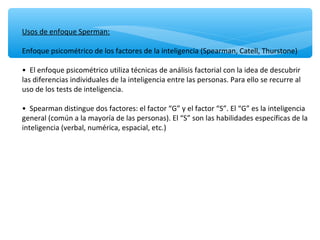 Usos de enfoque Sperman:
Enfoque psicométrico de los factores de la inteligencia (Spearman, Catell, Thurstone)
• El enfoque psicométrico utiliza técnicas de análisis factorial con la idea de descubrir
las diferencias individuales de la inteligencia entre las personas. Para ello se recurre al
uso de los tests de inteligencia.
• Spearman distingue dos factores: el factor “G” y el factor “S”. El “G” es la inteligencia
general (común a la mayoría de las personas). El “S” son las habilidades específicas de la
inteligencia (verbal, numérica, espacial, etc.)
 