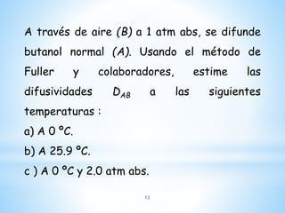A través de aire (B) a 1 atm abs, se difunde
butanol normal (A). Usando el método de
Fuller y colaboradores, estime las
difusividades DAB a las siguientes
temperaturas :
a) A 0 ºC.
b) A 25.9 ºC.
c ) A 0 ºC y 2.0 atm abs.
12
 