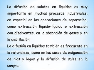 La difusión de solutos en líquidos es muy
importante en muchos procesos industriales,
en especial en las operaciones de separación,
como extracción líquido-líquido o extracción
con disolventes, en la absorción de gases y en
la destilación.
La difusión en líquidos también es frecuente en
la naturaleza, como en los casos de oxigenación
de ríos y lagos y la difusión de sales en la
sangre. 14
 