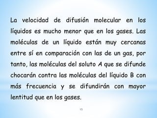 La velocidad de difusión molecular en los
líquidos es mucho menor que en los gases. Las
moléculas de un líquido están muy cercanas
entre sí en comparación con las de un gas, por
tanto, las moléculas del soluto A que se difunde
chocarán contra las moléculas del líquido B con
más frecuencia y se difundirán con mayor
lentitud que en los gases.
15
 