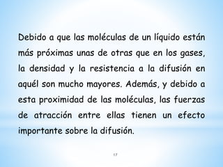 Debido a que las moléculas de un líquido están
más próximas unas de otras que en los gases,
la densidad y la resistencia a la difusión en
aquél son mucho mayores. Además, y debido a
esta proximidad de las moléculas, las fuerzas
de atracción entre ellas tienen un efecto
importante sobre la difusión.
17
 