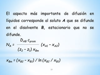 El aspecto más importante de difusión en
líquidos corresponde al soluto A que se difunde
en el disolvente B, estacionario que no se
difunde.
DAB cprom
NA = (xA1 – xA2)
(z2 – z1) xBm
xBm = (xB2 – xB1) / ln (xB2 / xB1)
21
 