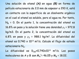 Una solución de etanol (A) en agua (B) en forma de
película estacionaria de 2.0 mm de espesor a 293 K, está
en contacto con la superficie de un disolvente orgánico
en el cual el etanol es soluble, pero el agua no. Por tanto,
NB = 0. En el punto 1, la concentración del etanol es
16.8% en peso y la solución tiene una densidad r1 = 972.8
kg/m3. En el punto 2, la concentración del etanol es
6.8% en peso y r2 = 988.1 kg/m3. La difusividad del
etanol es 0.740 x 10-9 m2/s. Calcule el flujo de estado
estacionario NA.
La difusividad es DAB=0.740x10-9 m2/s. Los pesos
moleculares de A y B son MA = 46.05 y MB = 18.02.22
 