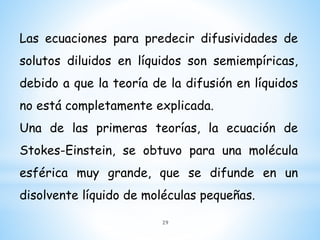 Las ecuaciones para predecir difusividades de
solutos diluidos en líquidos son semiempíricas,
debido a que la teoría de la difusión en líquidos
no está completamente explicada.
Una de las primeras teorías, la ecuación de
Stokes-Einstein, se obtuvo para una molécula
esférica muy grande, que se difunde en un
disolvente líquido de moléculas pequeñas.
29
 