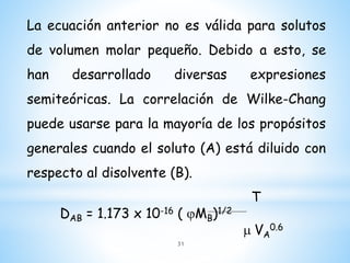 La ecuación anterior no es válida para solutos
de volumen molar pequeño. Debido a esto, se
han desarrollado diversas expresiones
semiteóricas. La correlación de Wilke-Chang
puede usarse para la mayoría de los propósitos
generales cuando el soluto (A) está diluido con
respecto al disolvente (B).
T
DAB = 1.173 x 10-16 ( jMB)1/2
m VA
0.6
31
 