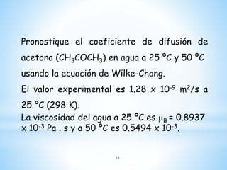 Pronostique el coeficiente de difusión de
acetona (CH3COCH3) en agua a 25 ºC y 50 ºC
usando la ecuación de Wilke-Chang.
El valor experimental es 1.28 x 10-9 m2/s a
25 ºC (298 K).
La viscosidad del agua a 25 ºC es mB = 0.8937
x 10-3 Pa . s y a 50 ºC es 0.5494 x 10-3.
34
 