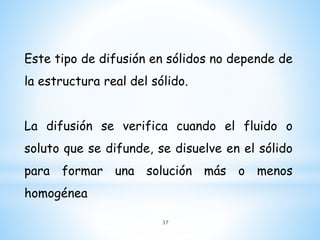 Este tipo de difusión en sólidos no depende de
la estructura real del sólido.
La difusión se verifica cuando el fluido o
soluto que se difunde, se disuelve en el sólido
para formar una solución más o menos
homogénea
37
 