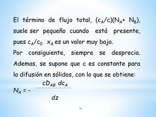 El término de flujo total, (cA/c)(NA+ NB),
suele ser pequeño cuando está presente,
pues cA/c0 xA es un valor muy bajo.
Por consiguiente, siempre se desprecia.
Ademas, se supone que c es constante para
la difusión en sólidos, con lo que se obtiene:
cDAB dcA
NA = -
dz
39
 