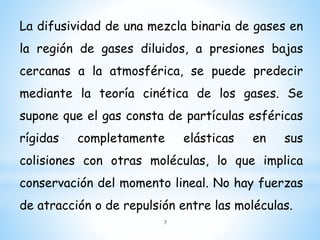 La difusividad de una mezcla binaria de gases en
la región de gases diluidos, a presiones bajas
cercanas a la atmosférica, se puede predecir
mediante la teoría cinética de los gases. Se
supone que el gas consta de partículas esféricas
rígidas completamente elásticas en sus
colisiones con otras moléculas, lo que implica
conservación del momento lineal. No hay fuerzas
de atracción o de repulsión entre las moléculas.
7
 