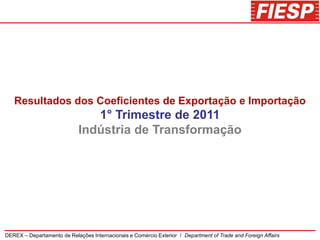 Resultados dos Coeficientes de Exportação e Importação
                                1° Trimestre de 2011
                             Indústria de Transformação




DEREX – Departamento de Relações Internacionais e Comércio Exterior / Department of Trade and Foreign Affairs
 
