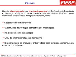 Objetivos


 Calcular trimestralmente e ao término de cada ano os Coeficientes de Exportação
 e Importação (CEI) da indústria brasileira, afim de detectar seus fenômenos
 econômicos relacionados à inserção internacional, como:


  Substituição de importações

  Substituição da produção doméstica por importações

  Indícios de desindustrialização

  Grau de Internacionalização da indústria

  Direcionamento da produção, antes voltada para o mercado externo, para
 o mercado doméstico



DEREX – Departamento de Relações Internacionais e Comércio Exterior / Department of Trade and Foreign Affairs
 