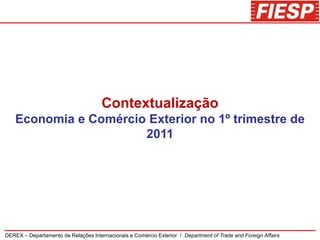 Contextualização
    Economia e Comércio Exterior no 1º trimestre de
                       2011




DEREX – Departamento de Relações Internacionais e Comércio Exterior / Department of Trade and Foreign Affairs
 