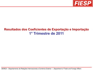 Resultados dos Coeficientes de Exportação e Importação
                                     1° Trimestre de 2011




DEREX – Departamento de Relações Internacionais e Comércio Exterior / Department of Trade and Foreign Affairs
 
