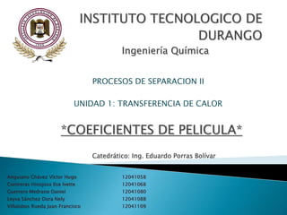 Anguiano Chávez Víctor Hugo 12041058
Contreras Hinojosa Ilse Ivette 12041068
Guerrero Medrano Daniel 12041080
Leyva Sánchez Dora Nely 12041088
Villalobos Rueda Juan Francisco 12041109
INSTITUTO TECNOLOGICO DE
DURANGO
Ingeniería Química
PROCESOS DE SEPARACION II
UNIDAD 1: TRANSFERENCIA DE CALOR
*COEFICIENTES DE PELICULA*
Catedrático: Ing. Eduardo Porras Bolívar
 