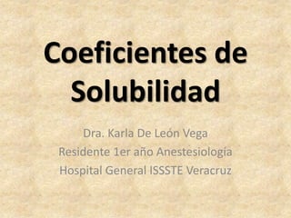 Coeficientes de
  Solubilidad
     Dra. Karla De León Vega
 Residente 1er año Anestesiología
 Hospital General ISSSTE Veracruz
 