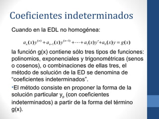 Coeficientes indeterminados
Cuando en la EDL no homogénea:

    an ( x ) y ( n ) + an −1 ( x ) y ( n −1) +  + a1 ( x ) y´+ a0 ( x ) y = g ( x )
la función g(x) contiene sólo tres tipos de funciones:
polinomios, exponenciales y trigonométricas (senos
o cosenos), o combinaciones de ellas tres, el
método de solución de la ED se denomina de
“coeficientes indeterminados”.
•El método consiste en proponer la forma de la
solución particular yp (con coeficientes
indeterminados) a partir de la forma del término
g(x).
 