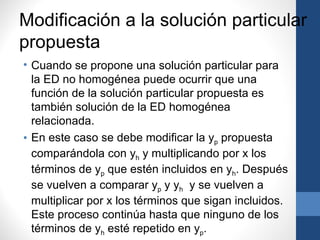 Modificación a la solución particular
propuesta
• Cuando se propone una solución particular para
  la ED no homogénea puede ocurrir que una
  función de la solución particular propuesta es
  también solución de la ED homogénea
  relacionada.
• En este caso se debe modificar la yp propuesta
  comparándola con yh y multiplicando por x los
  términos de yp que estén incluidos en yh. Después
  se vuelven a comparar yp y yh y se vuelven a
  multiplicar por x los términos que sigan incluidos.
  Este proceso continúa hasta que ninguno de los
  términos de yh esté repetido en yp.
 