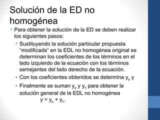 Solución de la ED no
homogénea
• Para obtener la solución de la ED se deben realizar
  los siguientes pasos:
   • Sustituyendo la solución particular propuesta
     “modificada” en la EDL no homogénea original se
     determinan los coeficientes de los términos en el
     lado izquierdo de la ecuación con los términos
     semejantes del lado derecho de la ecuación.
   • Con los coeficientes obtenidos se determina yp y
  • Finalmente se suman yp y yh para obtener la
    solución general de la EDL no homogénea
             y = yp + yh .
 