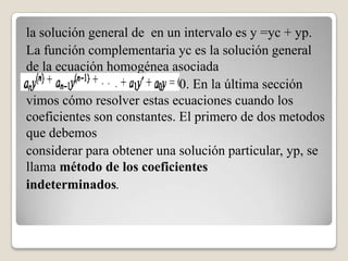 la solución general de en un intervalo es y =yc + yp.
La función complementaria yc es la solución general
de la ecuación homogénea asociada
                          = 0. En la última sección
vimos cómo resolver estas ecuaciones cuando los
coeficientes son constantes. El primero de dos metodos
que debemos
considerar para obtener una solución particular, yp, se
llama método de los coeficientes
indeterminados.
 