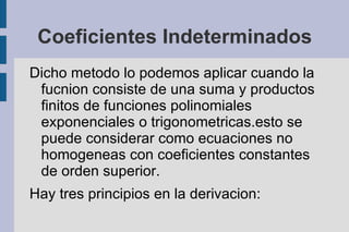 Coeficientes Indeterminados
Dicho metodo lo podemos aplicar cuando la
 fucnion consiste de una suma y productos
 finitos de funciones polinomiales
 exponenciales o trigonometricas.esto se
 puede considerar como ecuaciones no
 homogeneas con coeficientes constantes
 de orden superior.
Hay tres principios en la derivacion:
 