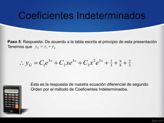Coeficientes Indeterminados
Paso 5: Respuesta. De acuerdo a la tabla escrita al principio de esta presentación
Tenemos que p
c
G y
y
y 

Esta es la respuesta de nuestra ecuación diferencial de segundo
Orden por el método de Coeficientes Indeterminados.
3
2
8
9
3
2
3
2
3
3
2
3
1 





 x
x
x
G e
x
C
xe
C
e
C
y
 