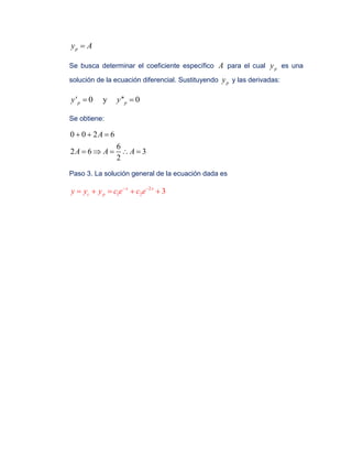 py A
Se busca determinar el coeficiente específico A para el cual py es una
solución de la ecuación diferencial. Sustituyendo py y las derivadas:
' 0 y '' 0p py y 
Se obtiene:
0 0 2 6
6
2 6 3
2
A
A A A
  
    
Paso 3. La solución general de la ecuación dada es
2
1 2 3x x
c py y y c e c e 
    
 