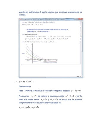 Muestra en Mathematica 8 que la solución que se obtuve anteriormente es
correcta.
2. '' 4 3 2y y sen x 
Planteamiento
Paso 1. Primero se resuelve la ecuación homogénea asociada '' 4 0y y 
Proponiendo
mx
y e , se obtiene la ecuación auxiliar
2
4 0m   , por lo
tanto sus raíces serian 1 2m i y 2 2m i  de modo que la solución
complementaria de la ecuación diferencial dada es:
1 2cos2 2cy c x c sen x 
 
