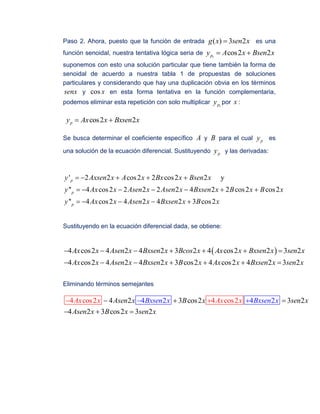 Paso 2. Ahora, puesto que la función de entrada ( ) 3 2g x sen x es una
función senoidal, nuestra tentativa lógica seria de 1
cos2 2py A x Bsen x 
suponemos con esto una solución particular que tiene también la forma de
senoidal de acuerdo a nuestra tabla 1 de propuestas de soluciones
particulares y considerando que hay una duplicación obvia en los términos
senx y cos x en esta forma tentativa en la función complementaria,
podemos eliminar esta repetición con solo multiplicar 1py por x :
cos2 2py Ax x Bxsen x 
Se busca determinar el coeficiente específico A y B para el cual py es
una solución de la ecuación diferencial. Sustituyendo py y las derivadas:
' 2 2 cos2 2 cos2 2 y
'' 4 cos2 2 2 2 2 4 2 2 cos2 cos2
'' 4 cos2 4 2 4 2 3 cos2
p
p
p
y Axsen x A x Bx x Bsen x
y Ax x Asen x Asen x Bxsen x B x B x
y Ax x Asen x Bxsen x B x
    
      
    
Sustituyendo en la ecuación diferencial dada, se obtiene:
 4 cos2 4 2 4 2 3 2 4 cos2 2 3 2
4 cos2 4 2 4 2 3 cos2 4 cos2 4 2 3 2
Ax x Asen x Bxsen x Bcos x Ax x Bxsen x sen x
Ax x Asen x Bxsen x B x Ax x Bxsen x sen x
      
      
Eliminando términos semejantes
4 cos2 4 cos24 2 44 2 3 cos2 3 2
4 2 3 cos2 3
2
2
Bxsen x BxAsen x B x sen x
Asen
Ax x Ax
x B x
sen
se
x x
n x
  
  
  
 