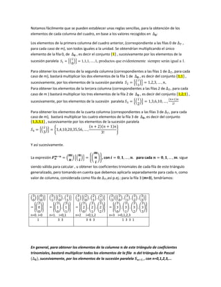 Notamos fácilmente que se pueden establecer unas reglas sencillas, para la obtención de los
elementos de cada columna del cuadro, en base a los valores recogidos en ∆ 𝟎:
Los elementos de la primera columna del cuadro anterior, (correspondiente a las filas 0 de ∆ 𝑇 ,
para cada caso de m), son todos iguales a la unidad. Se obtendrían multiplicando el único
elemento de la fila 0, de ∆ 𝟎 , es decir el conjunto {1} , sucesivamente por los elementos de la
sucesión paralela 𝑆1 = {(
𝑖
0
)} = 1,1,1, … , 1, productos que evidentemente siempre serán igual a 1.
Para obtener los elementos de la segunda columna (correspondientes a las filas 1 de ∆ 𝑇, para cada
caso de m), bastará multiplicar los dos elementos de la fila 1 de ∆ 𝟎 , es decir del conjunto {1,1} ,
sucesivamente, por los elementos de la sucesión paralela 𝑆2 = {(
𝑖
1
)} = 1,2,3, … , 𝑛,
Para obtener los elementos de la tercera columna (correspondientes a las filas 2 de ∆ 𝑇, para cada
caso de m ) bastará multiplicar los tres elementos de la fila 2 de ∆ 𝟎 , es decir del conjunto {1,2,1} ,
sucesivamente, por los elementos de la sucesión paralela 𝑆3 = {(
𝑖
2
)} = 1,3,6,10, … ,
(𝑛+1)𝑛
2!
Para obtener los elementos de la cuarta columna (correspondientes a las filas 3 de ∆ 𝑇, para cada
caso de m), bastará multiplicar los cuatro elementos de la fila 3 de ∆ 𝟎, es decir del conjunto
{1,3,3,1} , sucesivamente por los elementos de la sucesión paralela
𝑆4 = {(
𝑖
3
)} = {1,4,10,20,35,56, … ,
(𝑛 + 2)(𝑛 + 1)𝑛
3!
}
Y así sucesivamente.
La expresión 𝑭 𝒏
𝒎−𝒏
= (
𝒎
𝒏
) {(
𝒏
𝒊
)} = {(
𝒎
𝒏
𝒊
)}, con 𝒊 = 𝟎, 𝟏, … , 𝒏. para cada 𝒏 = 𝟎, 𝟏, … , 𝒎. sigue
siendo válida para calcular , u obtener los coeficientes trinomiales de cada fila de este triángulo
generalizado, pero tomando en cuenta que debemos aplicarla separadamente para cada n, como
valor de columna, considerada como fila de ∆ 𝑇,así p.ej.: para la fila 3 (m=3), tendríamos:
(
3
0
) {(
0
0
)}
= {(
3
0
0
)}
n=0. i=0
(
3
1
) {(
1
0
) , (
1
1
)}
= {(
3
1
0
) , (
3
1
1
)}
n=1. i=0,1
(
3
2
) {(
2
0
) , (
2
1
) , (
2
2
)}
= {(
3
2
0
) , (
3
2
1
) , (
3
2
2
)}
n=2 i=0,1,2
(
3
3
) {(
3
0
) , (
3
1
) , (
3
2
) , (
3
3
)}
= {(
3
3
0
) , (
3
3
1
) , (
3
3
2
) , (
3
3
3
)}
n=3 i=0,1,2,3
1 3 3 3 6 3 1 3 3 1
En general, para obtener los elementos de la columna 𝒏 de este triángulo de coeficientes
trinomiales, bastará multiplicar todos los elementos de la fila 𝒏 del triángulo de Pascal
(∆ 𝟎), sucesivamente, por los elementos de la sucesión paralela 𝑺 𝒏+𝟏 , con n=0,1,2,3,...
 