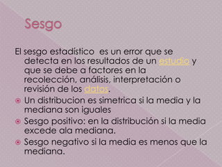El sesgo estadístico es un error que se
   detecta en los resultados de un estudio y
   que se debe a factores en la
   recolección, análisis, interpretación o
   revisión de los datos.
 Un distribucion es simetrica si la media y la
   mediana son iguales
 Sesgo positivo: en la distribución si la media
   excede ala mediana.
 Sesgo negativo si la media es menos que la
   mediana.
 