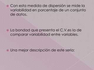    Con esta medida de dispersión se mide la
    variabilidad en porcentaje de un conjunto
    de datos.



   La bondad que presenta el C.V.es la de
    comparar variabilidad entre variables.



   Una mejor descripción de este seria:
 
