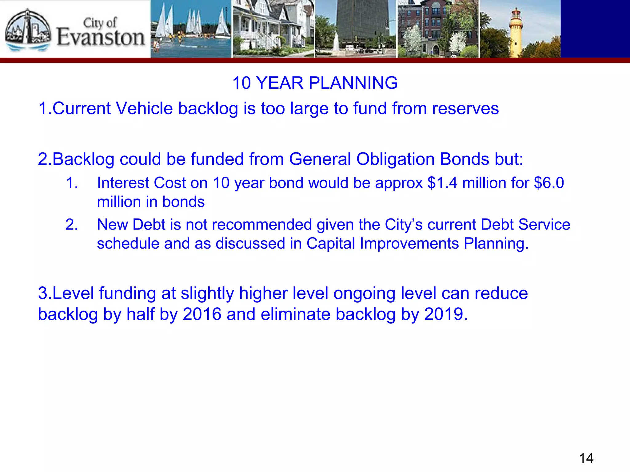 10 YEAR PLANNING
1.Current Vehicle backlog is too large to fund from reserves
2.Backlog could be funded from General Obligation Bonds but:
1. Interest Cost on 10 year bond would be approx $1.4 million for $6.0
million in bonds
2. New Debt is not recommended given the City’s current Debt Service
schedule and as discussed in Capital Improvements Planning.
3.Level funding at slightly higher level ongoing level can reduce
backlog by half by 2016 and eliminate backlog by 2019.
14
 