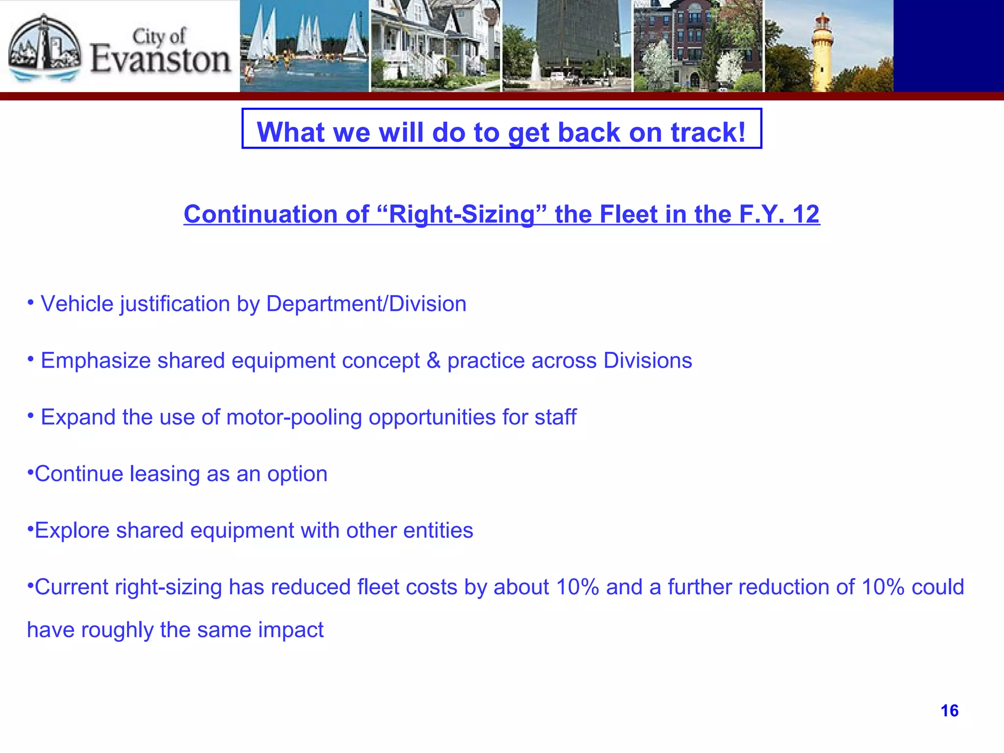 What we will do to get back on track!
• Vehicle justification by Department/Division
• Emphasize shared equipment concept & practice across Divisions
• Expand the use of motor-pooling opportunities for staff
•Continue leasing as an option
•Explore shared equipment with other entities
•Current right-sizing has reduced fleet costs by about 10% and a further reduction of 10% could
have roughly the same impact
16
Continuation of “Right-Sizing” the Fleet in the F.Y. 12
 