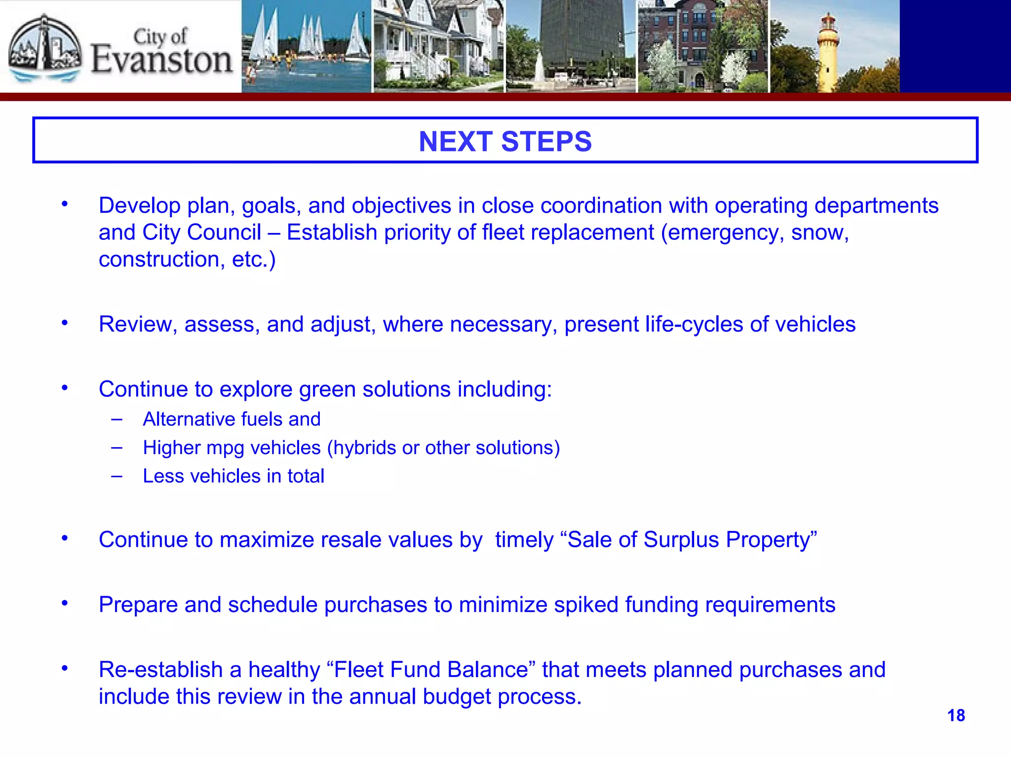 Next Steps
• Develop plan, goals, and objectives in close coordination with operating departments
and City Council – Establish priority of fleet replacement (emergency, snow,
construction, etc.)
• Review, assess, and adjust, where necessary, present life-cycles of vehicles
• Continue to explore green solutions including:
– Alternative fuels and
– Higher mpg vehicles (hybrids or other solutions)
– Less vehicles in total
• Continue to maximize resale values by timely “Sale of Surplus Property”
• Prepare and schedule purchases to minimize spiked funding requirements
• Re-establish a healthy “Fleet Fund Balance” that meets planned purchases and
include this review in the annual budget process.
NEXT STEPS
18
 
