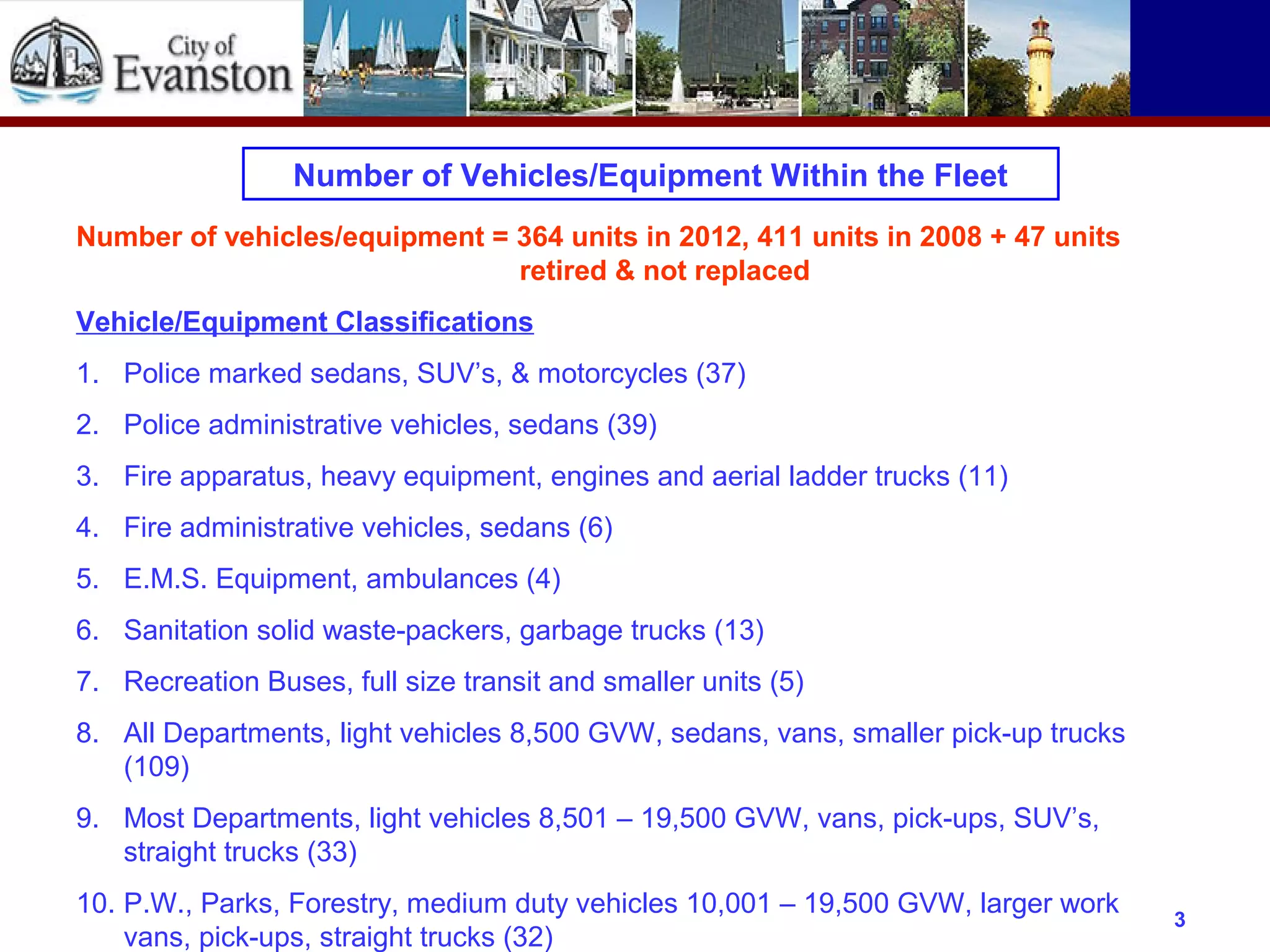 Number of Vehicles/Equipment Within the Fleet
Number of vehicles/equipment = 364 units in 2012, 411 units in 2008 + 47 units
retired & not replaced
Vehicle/Equipment Classifications
1. Police marked sedans, SUV’s, & motorcycles (37)
2. Police administrative vehicles, sedans (39)
3. Fire apparatus, heavy equipment, engines and aerial ladder trucks (11)
4. Fire administrative vehicles, sedans (6)
5. E.M.S. Equipment, ambulances (4)
6. Sanitation solid waste-packers, garbage trucks (13)
7. Recreation Buses, full size transit and smaller units (5)
8. All Departments, light vehicles 8,500 GVW, sedans, vans, smaller pick-up trucks
(109)
9. Most Departments, light vehicles 8,501 – 19,500 GVW, vans, pick-ups, SUV’s,
straight trucks (33)
10. P.W., Parks, Forestry, medium duty vehicles 10,001 – 19,500 GVW, larger work
vans, pick-ups, straight trucks (32)
3
 