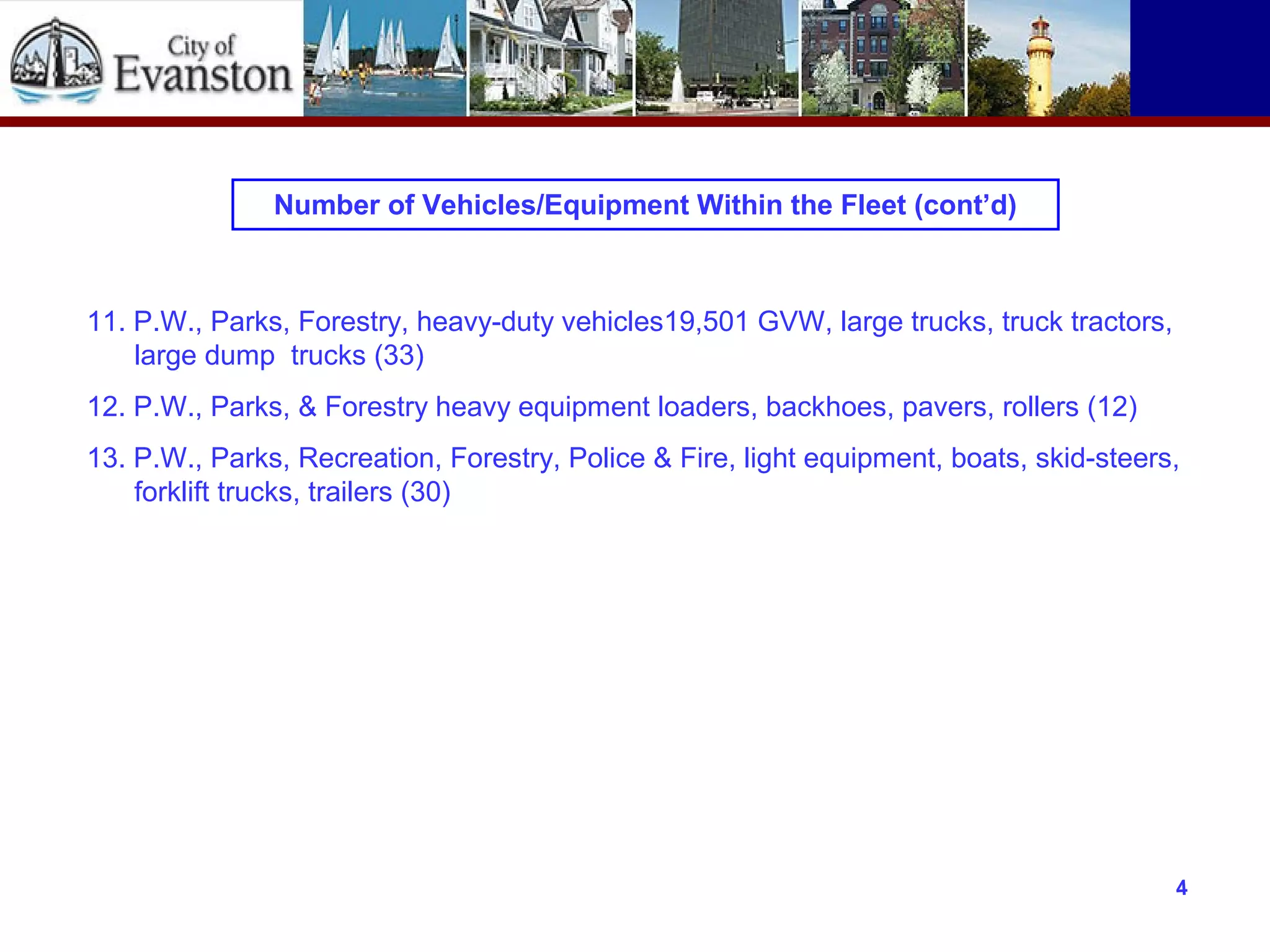 Number of Vehicles/Equipment Within the Fleet (cont’d)
11. P.W., Parks, Forestry, heavy-duty vehicles19,501 GVW, large trucks, truck tractors,
large dump trucks (33)
12. P.W., Parks, & Forestry heavy equipment loaders, backhoes, pavers, rollers (12)
13. P.W., Parks, Recreation, Forestry, Police & Fire, light equipment, boats, skid-steers,
forklift trucks, trailers (30)
4
 