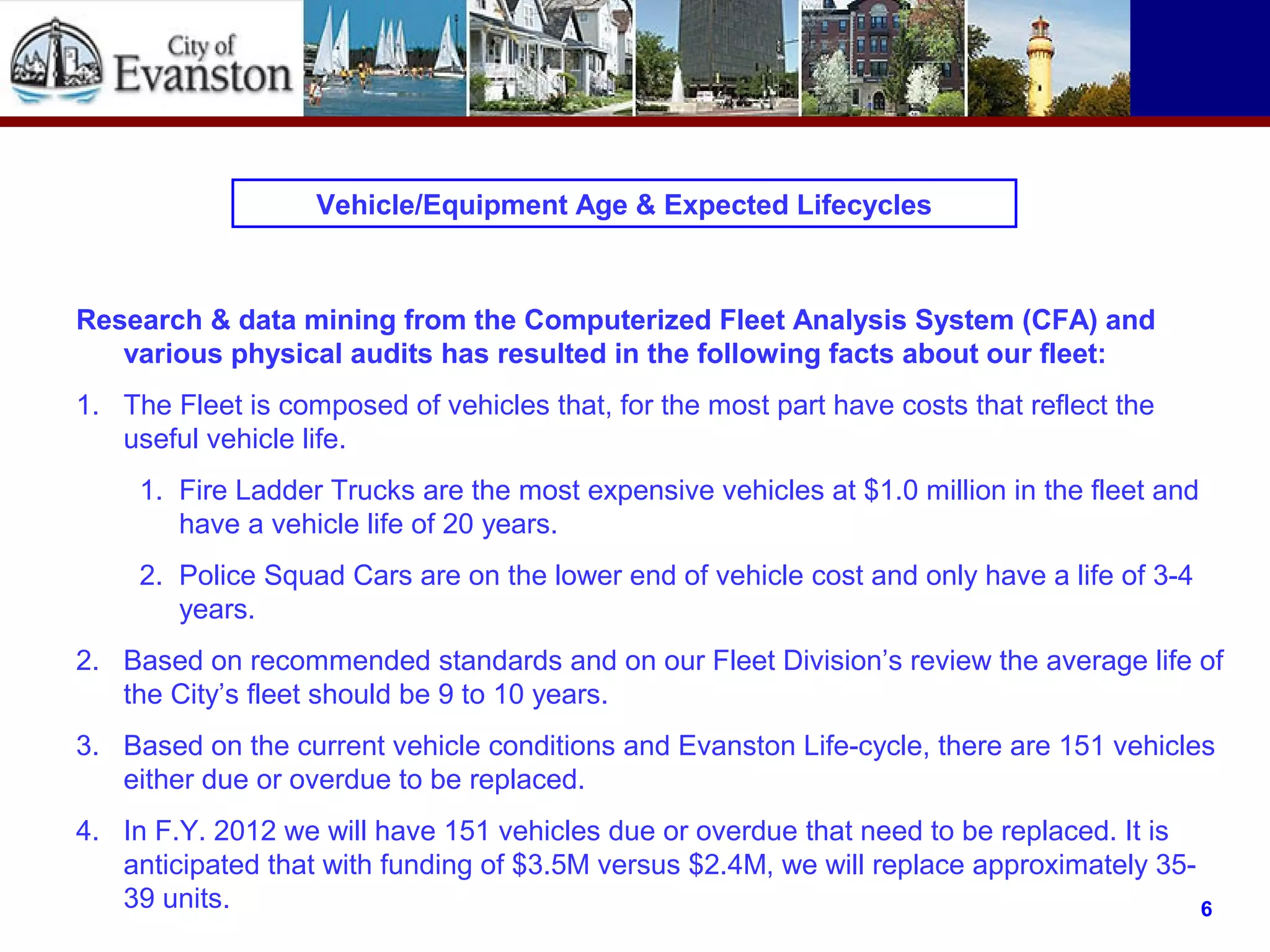 Vehicle/Equipment Age & Expected Lifecycles
Research & data mining from the Computerized Fleet Analysis System (CFA) and
various physical audits has resulted in the following facts about our fleet:
1. The Fleet is composed of vehicles that, for the most part have costs that reflect the
useful vehicle life.
1. Fire Ladder Trucks are the most expensive vehicles at $1.0 million in the fleet and
have a vehicle life of 20 years.
2. Police Squad Cars are on the lower end of vehicle cost and only have a life of 3-4
years.
2. Based on recommended standards and on our Fleet Division’s review the average life of
the City’s fleet should be 9 to 10 years.
3. Based on the current vehicle conditions and Evanston Life-cycle, there are 151 vehicles
either due or overdue to be replaced.
4. In F.Y. 2012 we will have 151 vehicles due or overdue that need to be replaced. It is
anticipated that with funding of $3.5M versus $2.4M, we will replace approximately 35-
39 units. 6
 