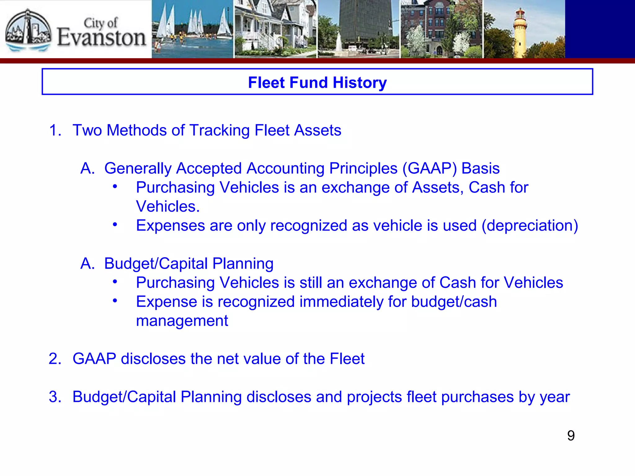 Fleet Fund History
1. Two Methods of Tracking Fleet Assets
A. Generally Accepted Accounting Principles (GAAP) Basis
• Purchasing Vehicles is an exchange of Assets, Cash for
Vehicles.
• Expenses are only recognized as vehicle is used (depreciation)
A. Budget/Capital Planning
• Purchasing Vehicles is still an exchange of Cash for Vehicles
• Expense is recognized immediately for budget/cash
management
2. GAAP discloses the net value of the Fleet
3. Budget/Capital Planning discloses and projects fleet purchases by year
9
 