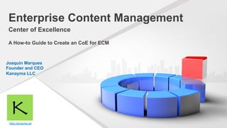 https://kanayma.net
Enterprise Content Management
Center of Excellence
A How-to Guide to Create an CoE for ECM
Joaquin Marques
Founder and CEO
Kanayma LLC
 