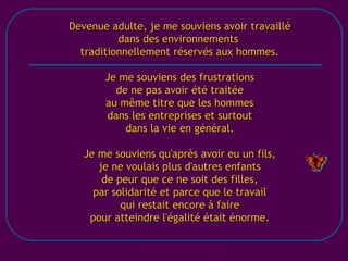 [email_address] Devenue adulte, je me souviens avoir travaillé dans des environnements  traditionnellement réservés aux hommes. Je me souviens des frustrations de ne pas avoir été traitée au même titre que les hommes dans les entreprises et surtout dans la vie en général. Je me souviens qu'après avoir eu un fils, je ne voulais plus d'autres enfants de peur que ce ne soit des filles, par solidarité et parce que le travail qui restait encore à faire pour atteindre l'égalité était énorme. 